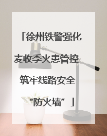 徐州铁警强化麦收季火患管控 筑牢线路安全“防火墙”