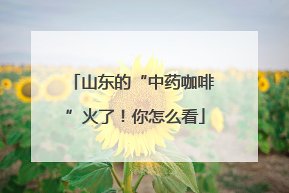 山东的“中药咖啡”火了！你怎么看