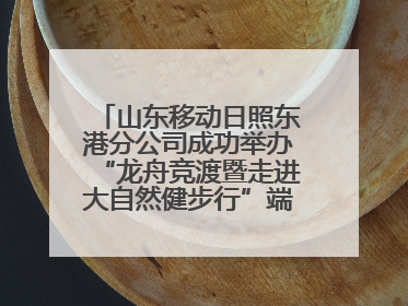 山东移动日照东港分公司成功举办“龙舟竞渡暨走进大自然健步行”端午主题活动