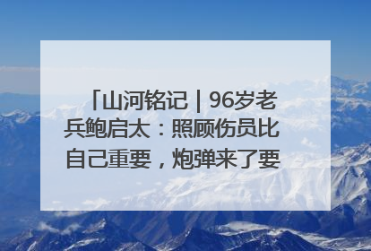 山河铭记｜96岁老兵鲍启太：照顾伤员比自己重要，炮弹来了要趴在他们身上