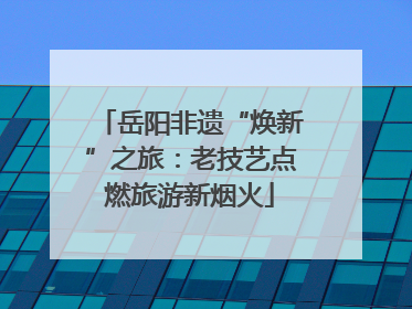 岳阳非遗“焕新”之旅：老技艺点燃旅游新烟火