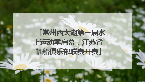 常州西太湖第三届水上运动季启幕，江苏省帆船俱乐部联赛开赛