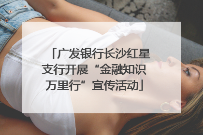 广发银行长沙红星支行开展“金融知识万里行”宣传活动