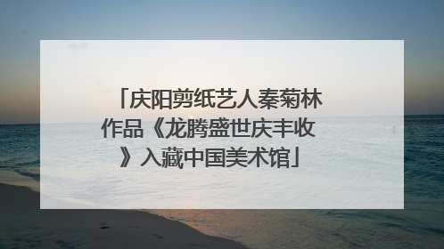 庆阳剪纸艺人秦菊林作品《龙腾盛世庆丰收》入藏中国美术馆