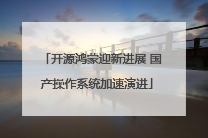 开源鸿蒙迎新进展 国产操作系统加速演进