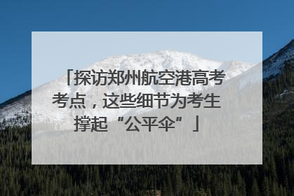 探访郑州航空港高考考点，这些细节为考生撑起“公平伞”
