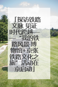 探访铁路文脉 见证时代跨越——“我的铁路风景·博物馆+京张铁路文化之旅”活动在京启动