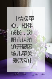 情暖童心、相伴成长，浏阳市达浒镇开展困境儿童关爱活动