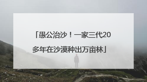 愚公治沙！一家三代20多年在沙漠种出万亩林