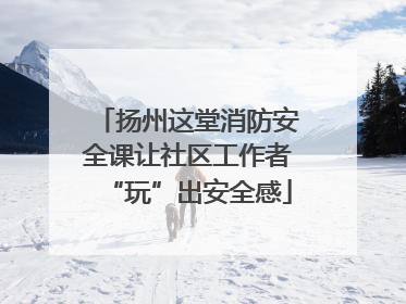 扬州这堂消防安全课让社区工作者“玩”出安全感