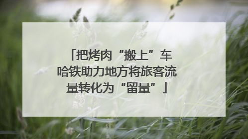 把烤肉“搬上”车 哈铁助力地方将旅客流量转化为“留量”