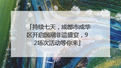 持续七天，成都市成华区开启国潮非遗盛宴，92场次活动等你来