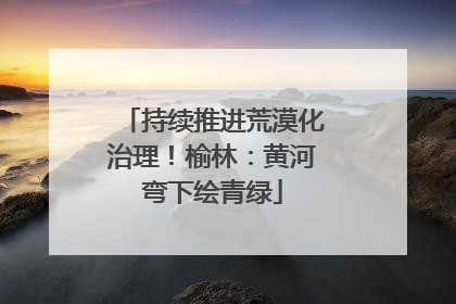 持续推进荒漠化治理！榆林：黄河弯下绘青绿