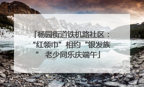 杨园街道铁机路社区：“红领巾”相约“银发族” 老少同乐庆端午