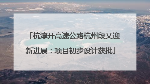杭淳开高速公路杭州段又迎新进展：项目初步设计获批