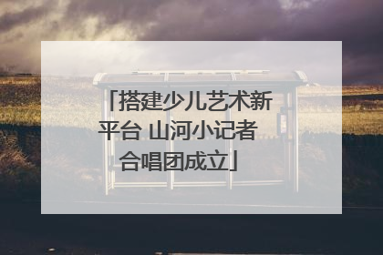 搭建少儿艺术新平台 山河小记者合唱团成立