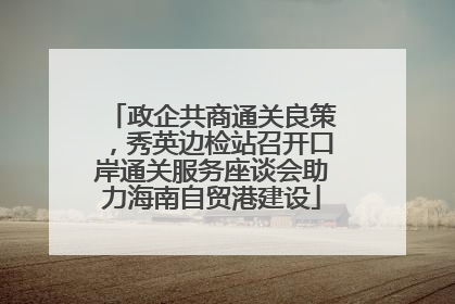 政企共商通关良策，秀英边检站召开口岸通关服务座谈会助力海南自贸港建设