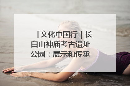 文化中国行｜长白山神庙考古遗址公园：展示和传承多民族文化交融