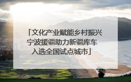文化产业赋能乡村振兴 宁波援疆助力新疆库车入选全国试点城市