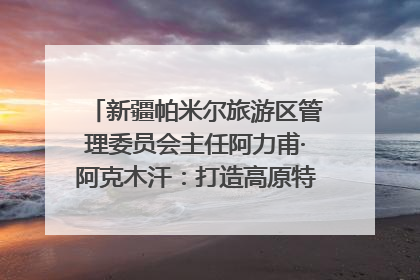 新疆帕米尔旅游区管理委员会主任阿力甫·阿克木汗：打造高原特色文旅品牌 推动县域旅游高质量发展｜第七届全国县域旅游研究成果发布系列活动