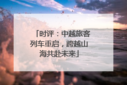 时评：中越旅客列车重启，跨越山海共赴未来