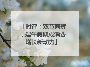 时评：双节同辉，端午假期成消费增长新动力