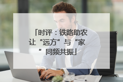 时评：铁路助农让“远方”与“家”同频共振