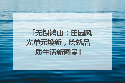 无锡鸿山：田园风光单元焕新，绘就品质生活新图景
