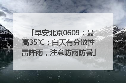 早安北京0609：最高35℃；白天有分散性雷阵雨，注意防雨防暑