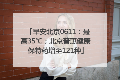 早安北京0611：最高35℃；北京普惠健康保特药增至121种