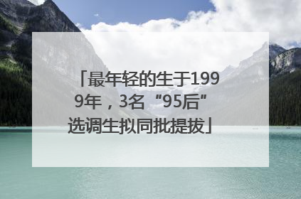 最年轻的生于1999年，3名“95后”选调生拟同批提拔