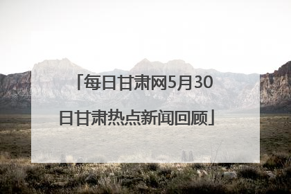 每日甘肃网5月30日甘肃热点新闻回顾