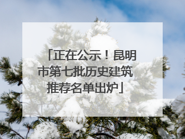 正在公示！昆明市第七批历史建筑推荐名单出炉