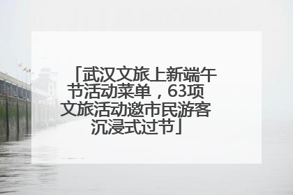 武汉文旅上新端午节活动菜单，63项文旅活动邀市民游客沉浸式过节