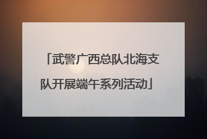 武警广西总队北海支队开展端午系列活动