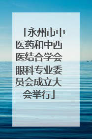 永州市中医药和中西医结合学会眼科专业委员会成立大会举行