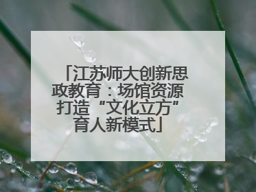 江苏师大创新思政教育：场馆资源打造“文化立方”育人新模式