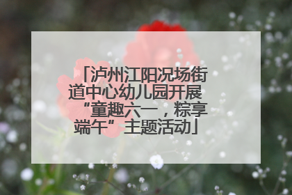 泸州江阳况场街道中心幼儿园开展“童趣六一，粽享端午”主题活动