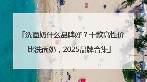 洗面奶什么品牌好？十款高性价比洗面奶，2025品牌合集