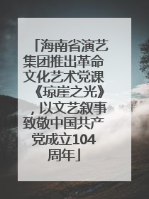 海南省演艺集团推出革命文化艺术党课《琼崖之光》，以文艺叙事致敬中国共产党成立104周年