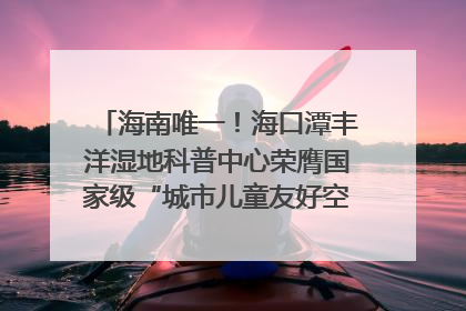 海南唯一！海口潭丰洋湿地科普中心荣膺国家级“城市儿童友好空间建设园区”称号