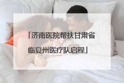 济南医院帮扶甘肃省临夏州医疗队启程