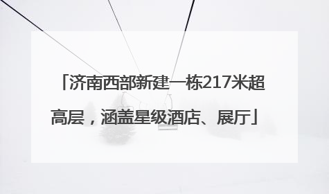 济南西部新建一栋217米超高层，涵盖星级酒店、展厅