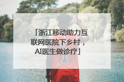 浙江移动助力互联网医院下乡村，AI医生做诊疗