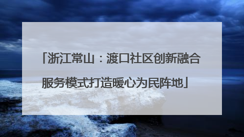 浙江常山：渡口社区创新融合服务模式打造暖心为民阵地