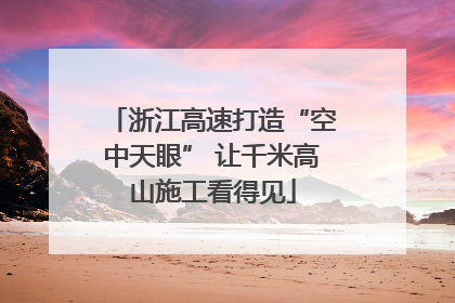 浙江高速打造“空中天眼” 让千米高山施工看得见