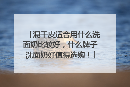 混干皮适合用什么洗面奶比较好，什么牌子洗面奶好值得选购！