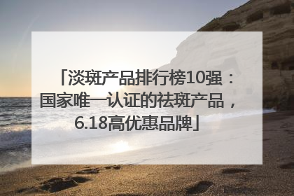 淡斑产品排行榜10强：国家唯一认证的祛斑产品，6.18高优惠品牌