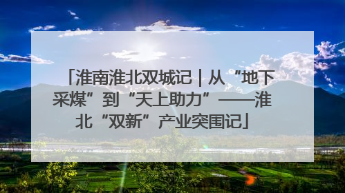 淮南淮北双城记｜从“地下采煤”到“天上助力”——淮北“双新”产业突围记