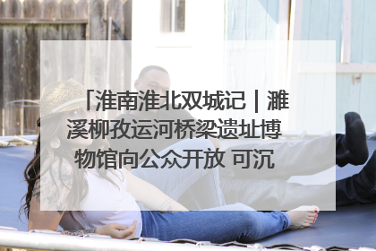 淮南淮北双城记｜濉溪柳孜运河桥梁遗址博物馆向公众开放 可沉浸式触摸历史